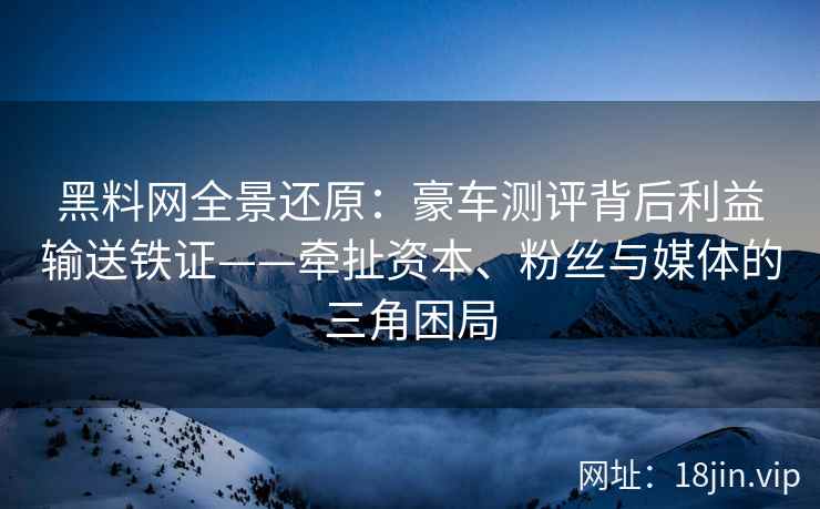 黑料网全景还原：豪车测评背后利益输送铁证——牵扯资本、粉丝与媒体的三角困局