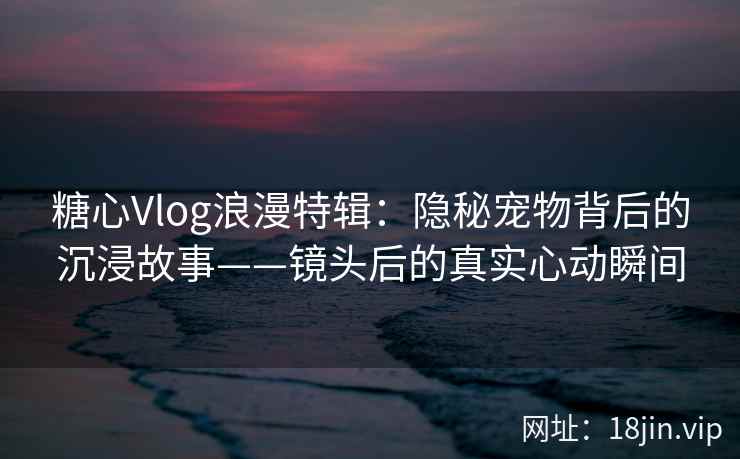 糖心Vlog浪漫特辑：隐秘宠物背后的沉浸故事——镜头后的真实心动瞬间
