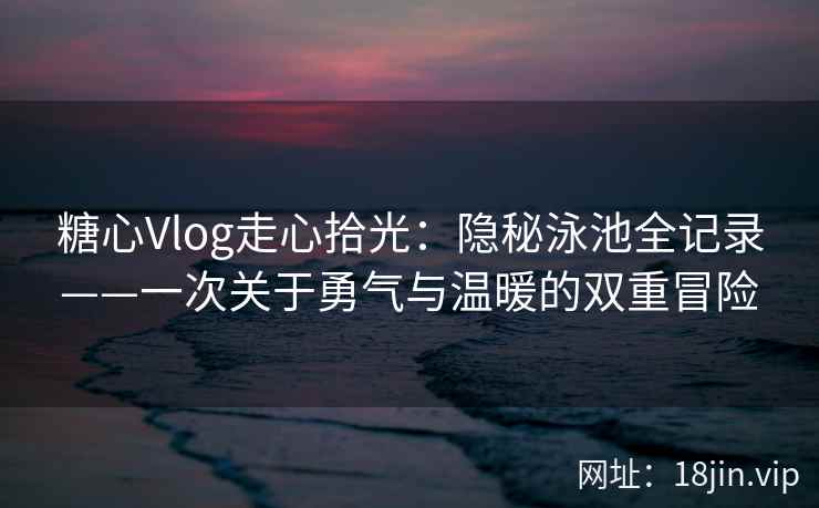 糖心Vlog走心拾光：隐秘泳池全记录——一次关于勇气与温暖的双重冒险