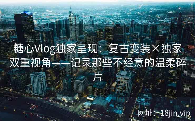 糖心Vlog独家呈现：复古变装×独家双重视角——记录那些不经意的温柔碎片