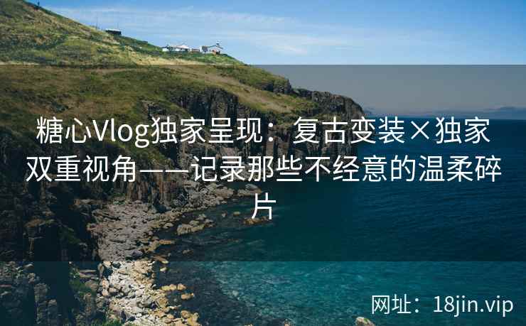 糖心Vlog独家呈现：复古变装×独家双重视角——记录那些不经意的温柔碎片