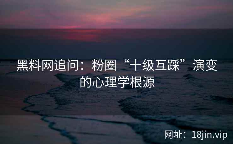 黑料网追问：粉圈“十级互踩”演变的心理学根源