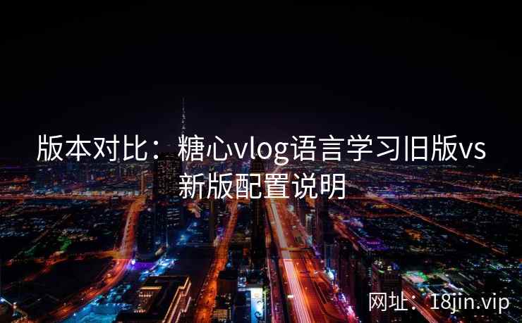 版本对比：糖心vlog语言学习旧版vs新版配置说明
