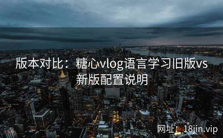 版本对比：糖心vlog语言学习旧版vs新版配置说明