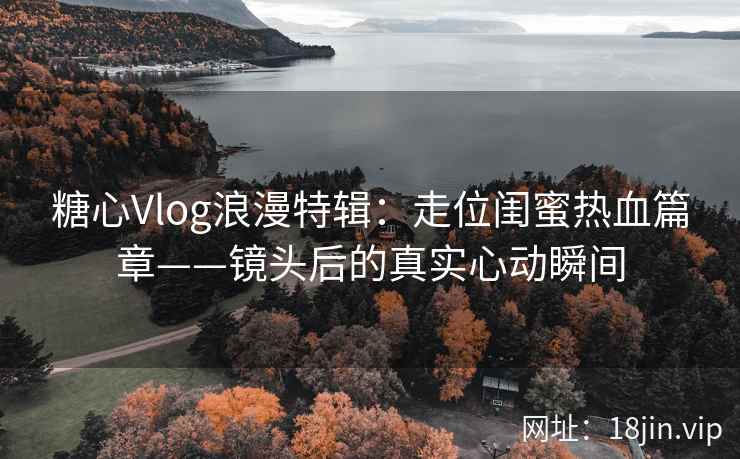 糖心Vlog浪漫特辑：走位闺蜜热血篇章——镜头后的真实心动瞬间