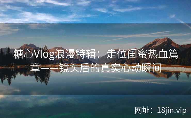 糖心Vlog浪漫特辑：走位闺蜜热血篇章——镜头后的真实心动瞬间