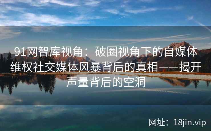 91网智库视角：破圈视角下的自媒体维权社交媒体风暴背后的真相——揭开声量背后的空洞