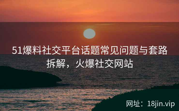 51爆料社交平台话题常见问题与套路拆解，火爆社交网站