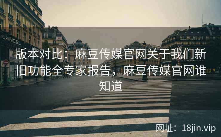 版本对比：麻豆传媒官网关于我们新旧功能全专家报告，麻豆传媒官网谁知道