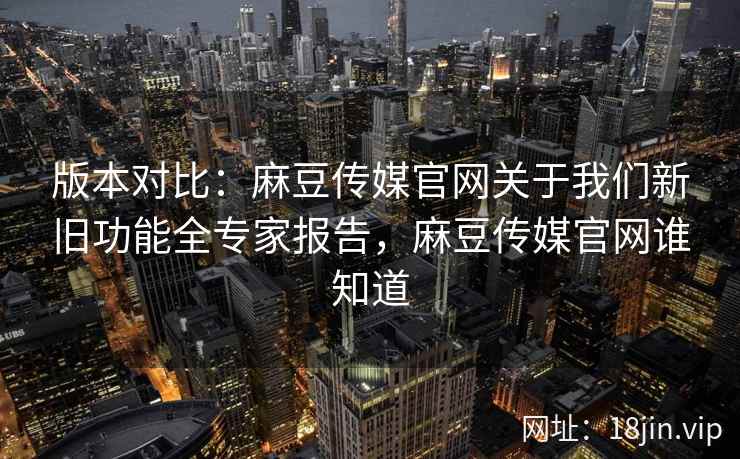 版本对比：麻豆传媒官网关于我们新旧功能全专家报告，麻豆传媒官网谁知道