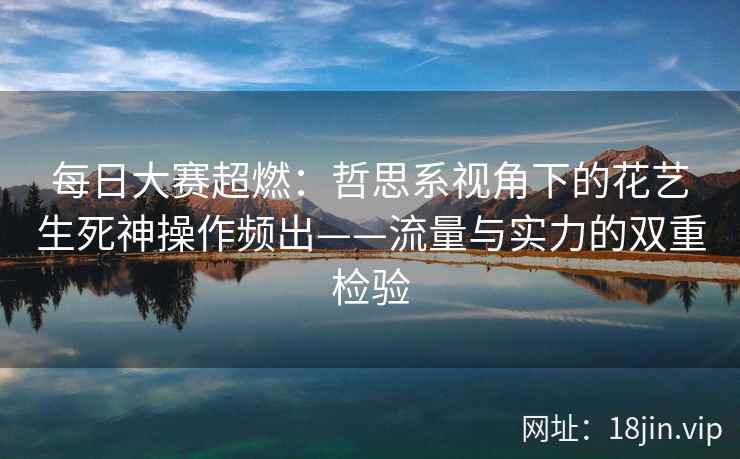 每日大赛超燃：哲思系视角下的花艺生死神操作频出——流量与实力的双重检验