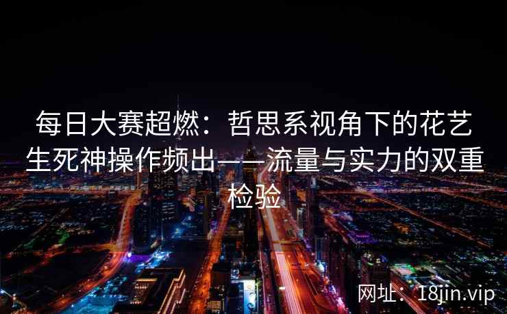 每日大赛超燃：哲思系视角下的花艺生死神操作频出——流量与实力的双重检验