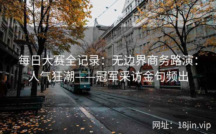 每日大赛全记录：无边界商务路演：人气狂潮——冠军采访金句频出
