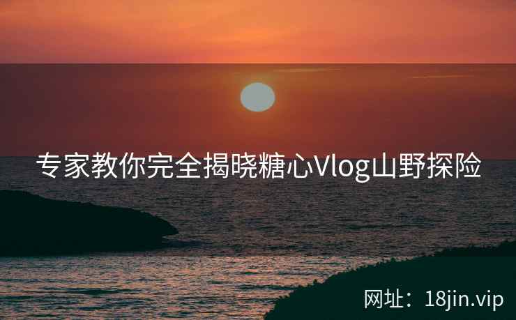 专家教你完全揭晓糖心Vlog山野探险