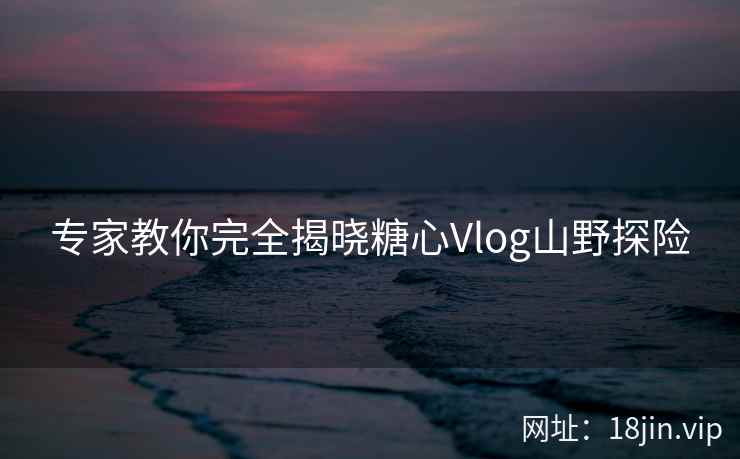 专家教你完全揭晓糖心Vlog山野探险