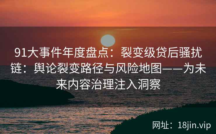 91大事件年度盘点：裂变级贷后骚扰链：舆论裂变路径与风险地图——为未来内容治理注入洞察