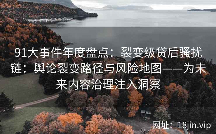91大事件年度盘点：裂变级贷后骚扰链：舆论裂变路径与风险地图——为未来内容治理注入洞察