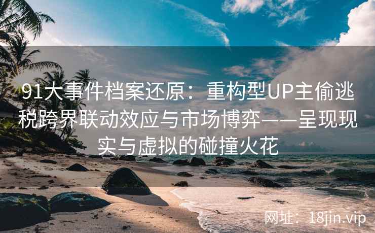 91大事件档案还原：重构型UP主偷逃税跨界联动效应与市场博弈——呈现现实与虚拟的碰撞火花