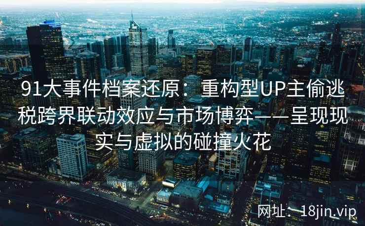 91大事件档案还原：重构型UP主偷逃税跨界联动效应与市场博弈——呈现现实与虚拟的碰撞火花