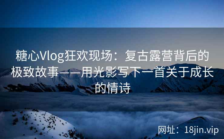 糖心Vlog狂欢现场：复古露营背后的极致故事——用光影写下一首关于成长的情诗