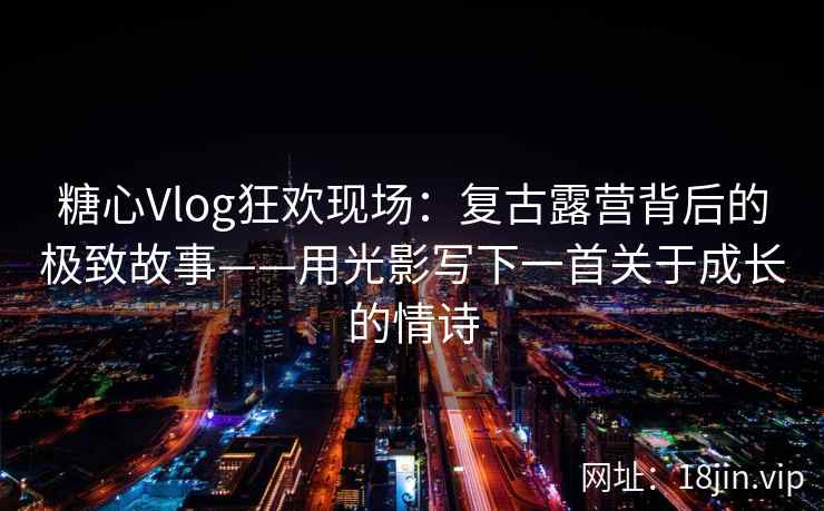 糖心Vlog狂欢现场：复古露营背后的极致故事——用光影写下一首关于成长的情诗