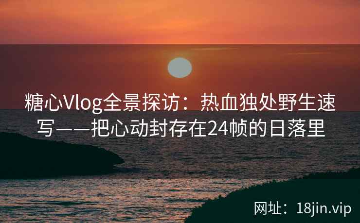 糖心Vlog全景探访：热血独处野生速写——把心动封存在24帧的日落里