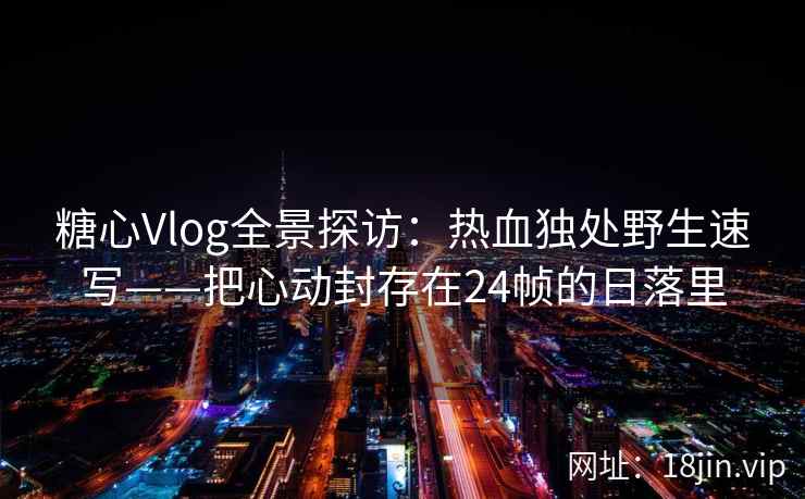 糖心Vlog全景探访：热血独处野生速写——把心动封存在24帧的日落里