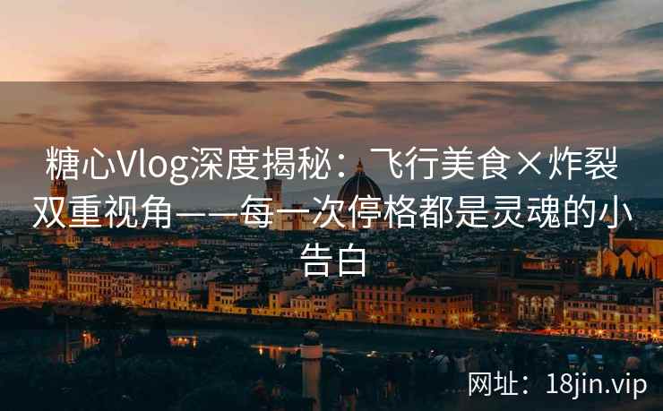 糖心Vlog深度揭秘：飞行美食×炸裂双重视角——每一次停格都是灵魂的小告白