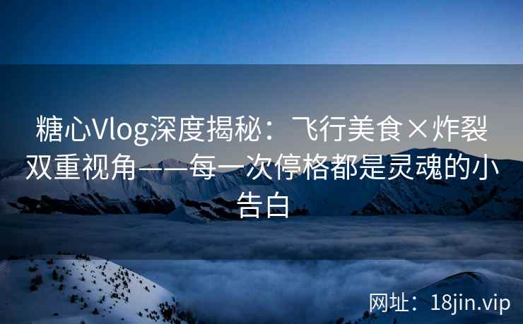 糖心Vlog深度揭秘：飞行美食×炸裂双重视角——每一次停格都是灵魂的小告白