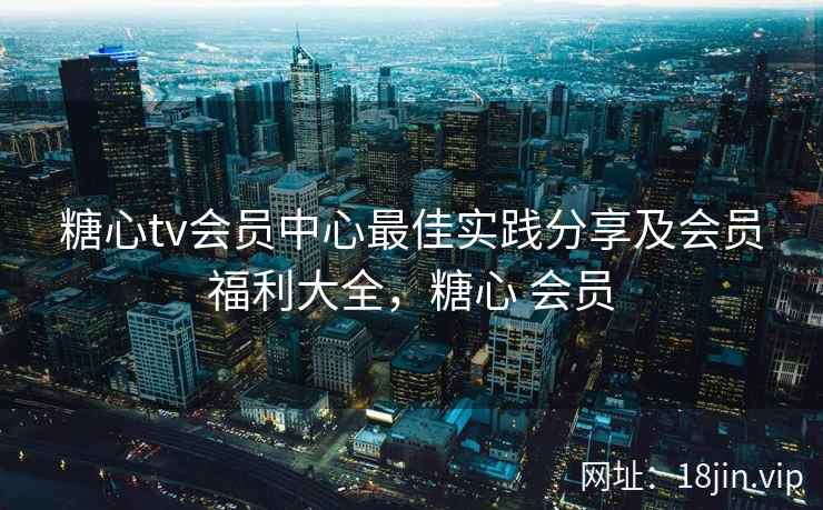 糖心tv会员中心最佳实践分享及会员福利大全，糖心 会员