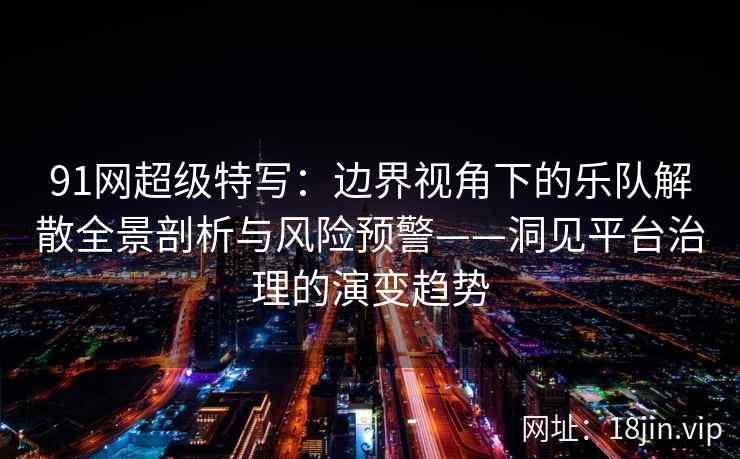 91网超级特写：边界视角下的乐队解散全景剖析与风险预警——洞见平台治理的演变趋势