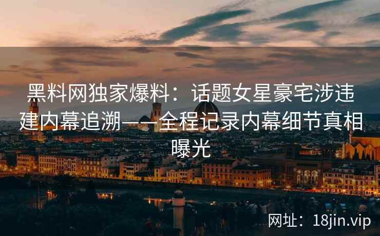 黑料网独家爆料：话题女星豪宅涉违建内幕追溯——全程记录内幕细节真相曝光