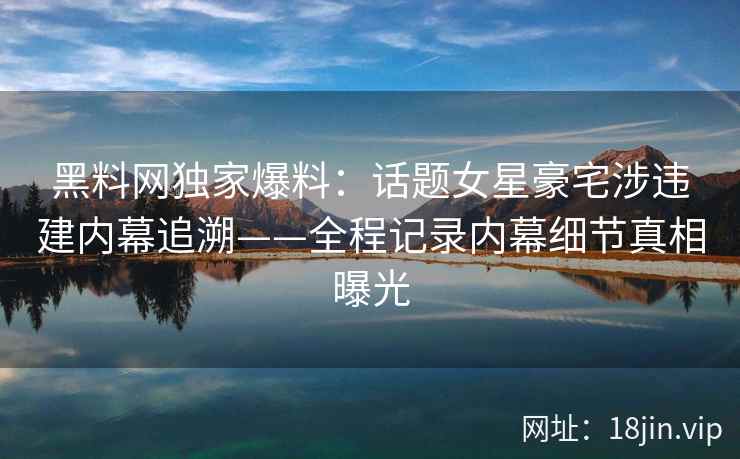 黑料网独家爆料：话题女星豪宅涉违建内幕追溯——全程记录内幕细节真相曝光