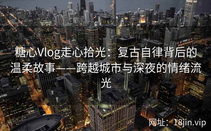 糖心Vlog走心拾光：复古自律背后的温柔故事——跨越城市与深夜的情绪流光