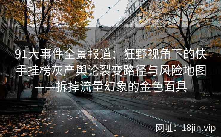 91大事件全景报道：狂野视角下的快手挂榜灰产舆论裂变路径与风险地图——拆掉流量幻象的金色面具