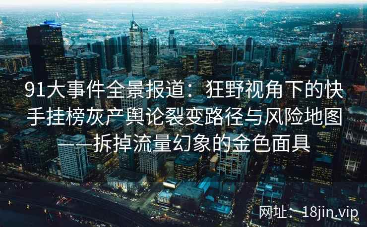91大事件全景报道：狂野视角下的快手挂榜灰产舆论裂变路径与风险地图——拆掉流量幻象的金色面具
