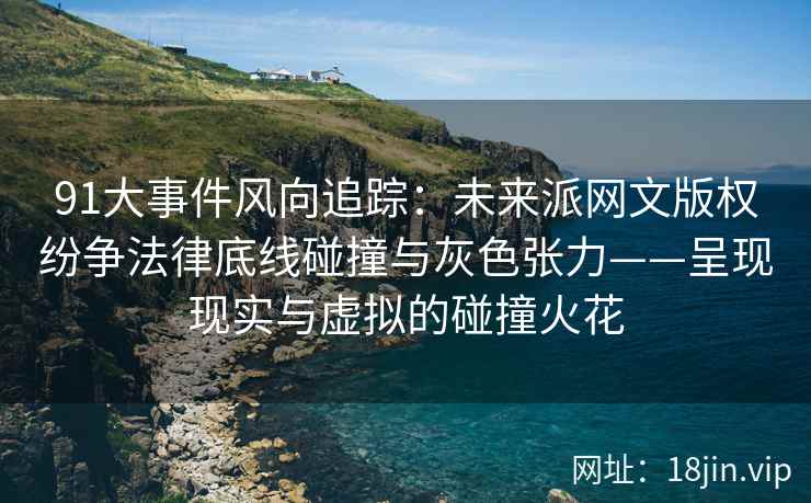 91大事件风向追踪：未来派网文版权纷争法律底线碰撞与灰色张力——呈现现实与虚拟的碰撞火花