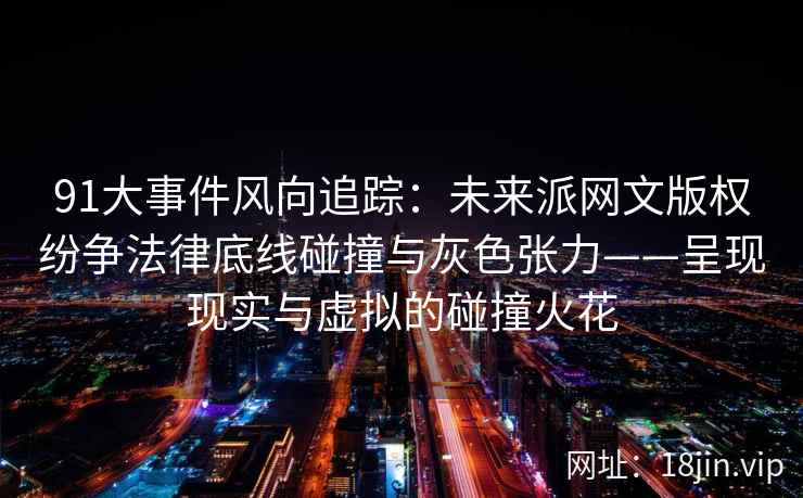 91大事件风向追踪：未来派网文版权纷争法律底线碰撞与灰色张力——呈现现实与虚拟的碰撞火花