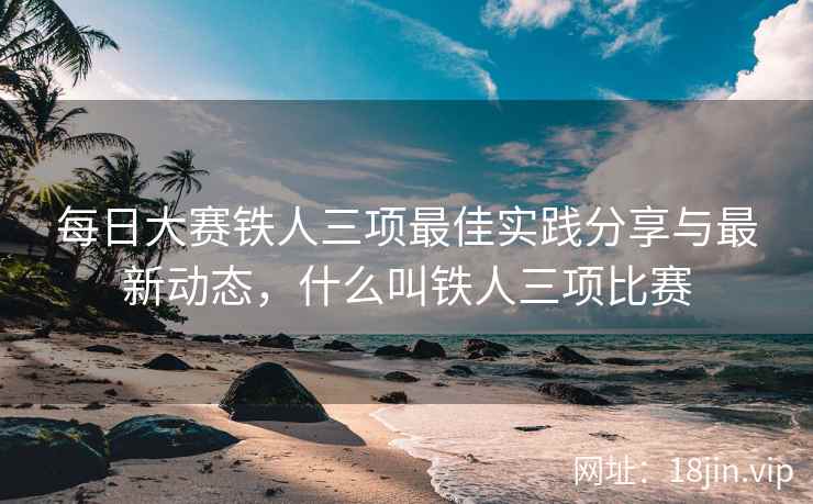 每日大赛铁人三项最佳实践分享与最新动态，什么叫铁人三项比赛