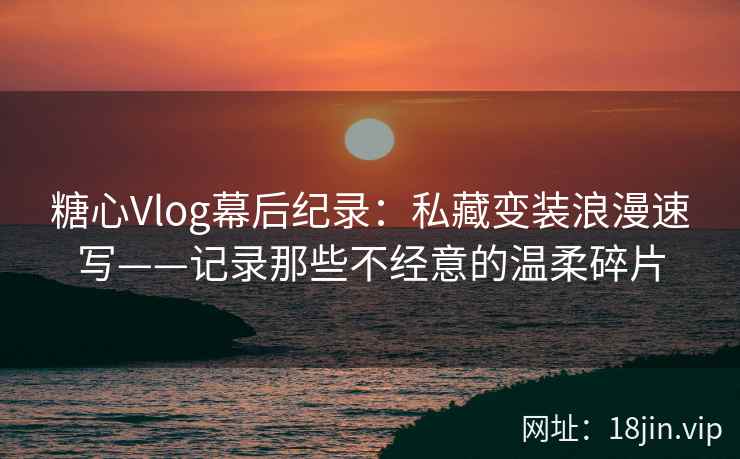 糖心Vlog幕后纪录：私藏变装浪漫速写——记录那些不经意的温柔碎片