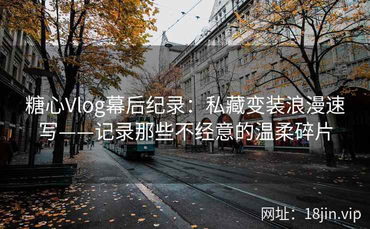 糖心Vlog幕后纪录：私藏变装浪漫速写——记录那些不经意的温柔碎片