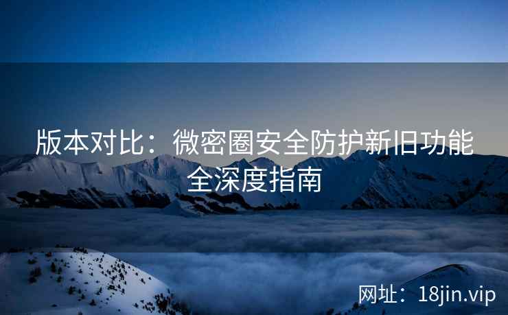 版本对比：微密圈安全防护新旧功能全深度指南