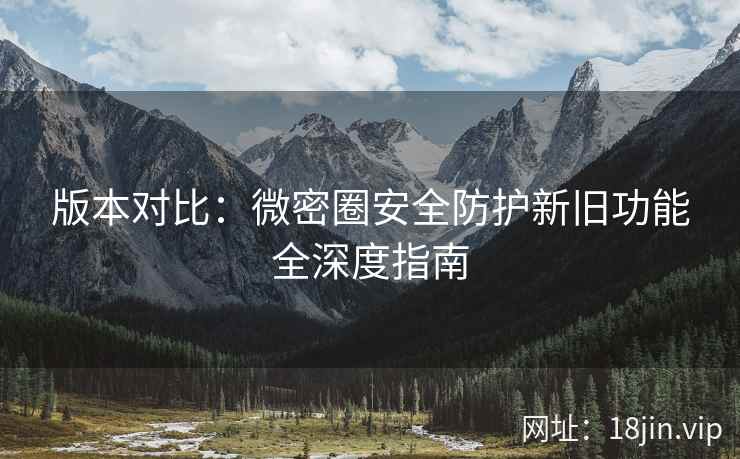 版本对比：微密圈安全防护新旧功能全深度指南