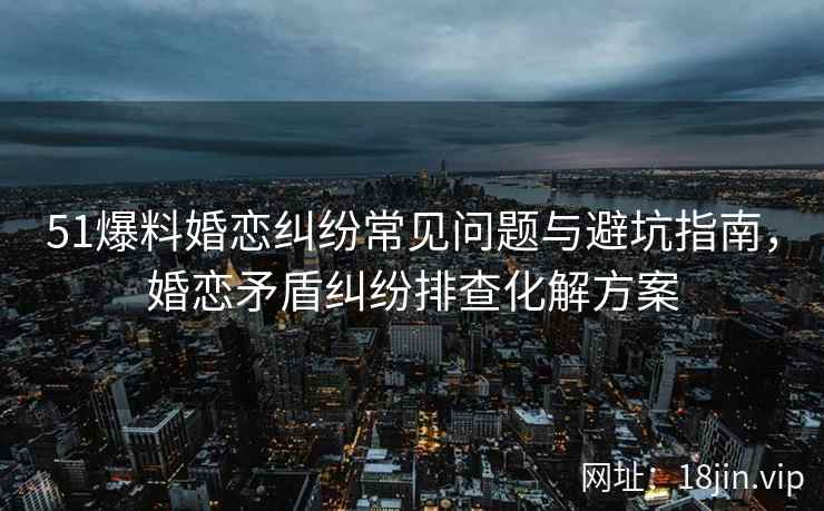 51爆料婚恋纠纷常见问题与避坑指南，婚恋矛盾纠纷排查化解方案