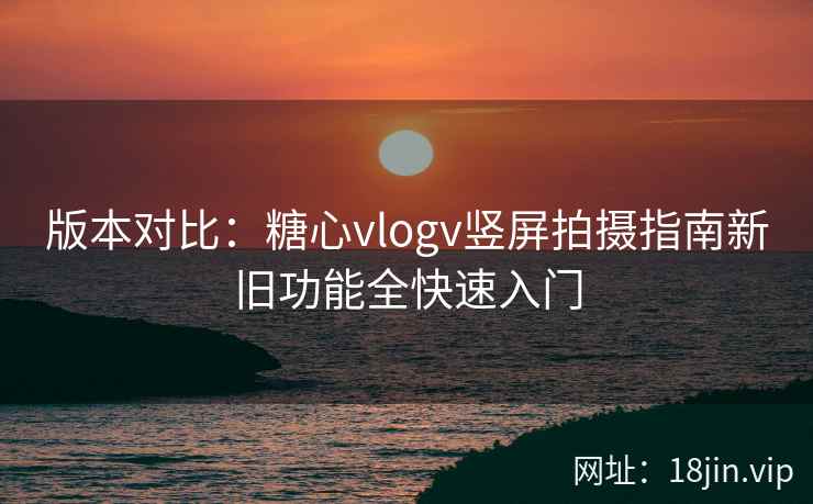 版本对比：糖心vlogv竖屏拍摄指南新旧功能全快速入门