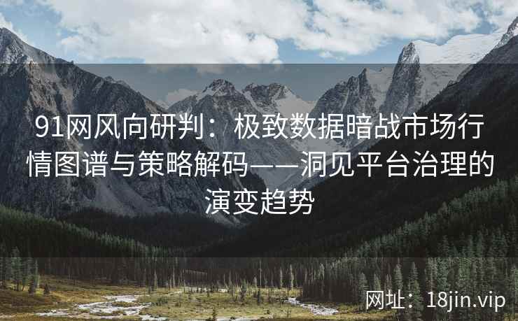 91网风向研判：极致数据暗战市场行情图谱与策略解码——洞见平台治理的演变趋势