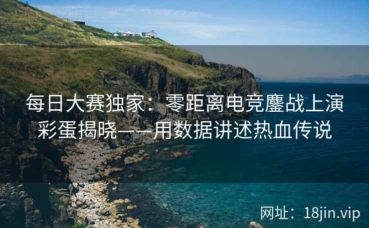 每日大赛独家：零距离电竞鏖战上演彩蛋揭晓——用数据讲述热血传说