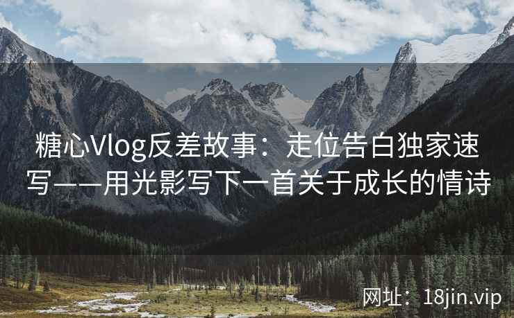 糖心Vlog反差故事：走位告白独家速写——用光影写下一首关于成长的情诗