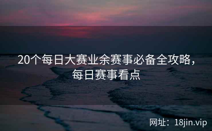 20个每日大赛业余赛事必备全攻略，每日赛事看点