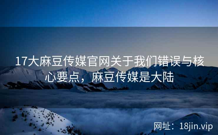 17大麻豆传媒官网关于我们错误与核心要点，麻豆传媒是大陆